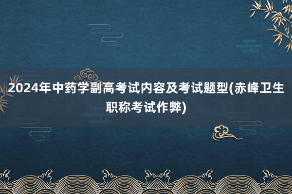 2024年中药学副高考试内容及考试题型(赤峰卫生职称考试作弊)