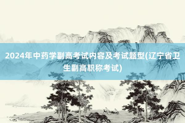 2024年中药学副高考试内容及考试题型(辽宁省卫生副高职称考试)