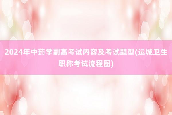 2024年中药学副高考试内容及考试题型(运城卫生职称考试流程图)