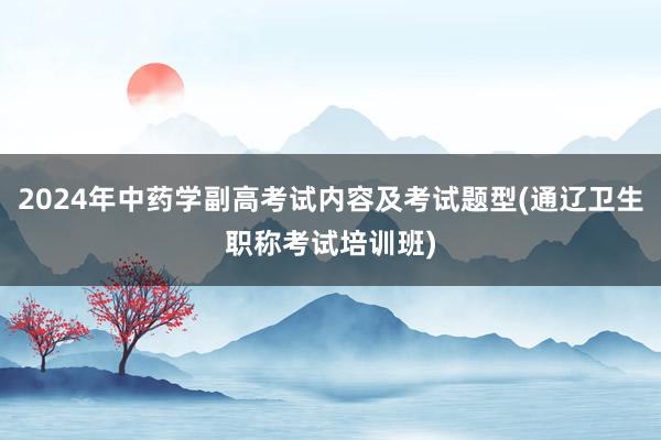 2024年中药学副高考试内容及考试题型(通辽卫生职称考试培训班)