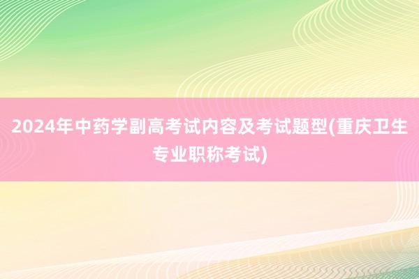 2024年中药学副高考试内容及考试题型(重庆卫生专业职称考试)
