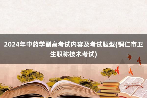 2024年中药学副高考试内容及考试题型(铜仁市卫生职称技术考试)