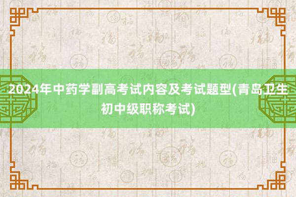 2024年中药学副高考试内容及考试题型(青岛卫生初中级职称考试)