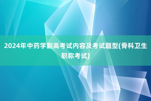 2024年中药学副高考试内容及考试题型(骨科卫生职称考试)