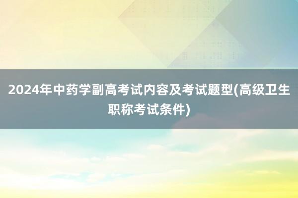 2024年中药学副高考试内容及考试题型(高级卫生职称考试条件)