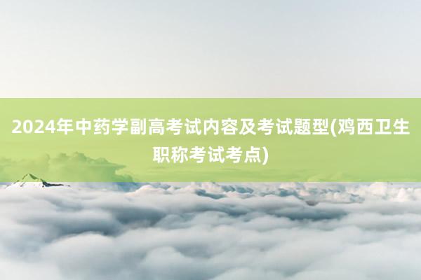 2024年中药学副高考试内容及考试题型(鸡西卫生职称考试考点)
