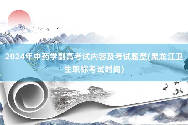2024年中药学副高考试内容及考试题型(黑龙江卫生职称考试时间)