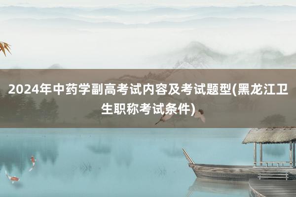 2024年中药学副高考试内容及考试题型(黑龙江卫生职称考试条件)