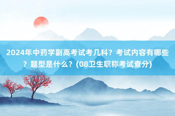 2024年中药学副高考试考几科？考试内容有哪些？题型是什么？(08卫生职称考试查分)