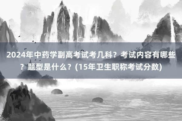 2024年中药学副高考试考几科？考试内容有哪些？题型是什么？(15年卫生职称考试分数)