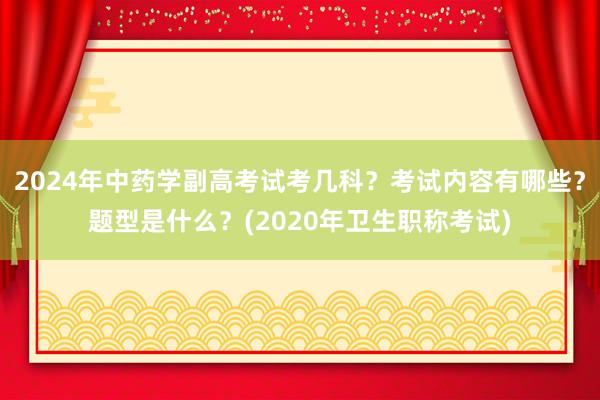 2024年中药学副高考试考几科？考试内容有哪些？题型是什么？(2020年卫生职称考试)