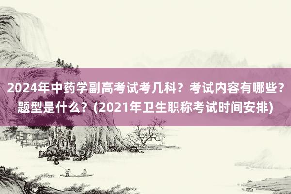 2024年中药学副高考试考几科？考试内容有哪些？题型是什么？(2021年卫生职称考试时间安排)