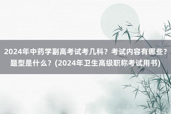 2024年中药学副高考试考几科？考试内容有哪些？题型是什么？(2024年卫生高级职称考试用书)