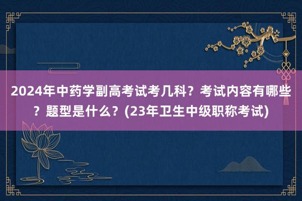 2024年中药学副高考试考几科？考试内容有哪些？题型是什么？(23年卫生中级职称考试)