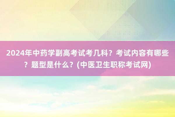 2024年中药学副高考试考几科？考试内容有哪些？题型是什么？(中医卫生职称考试网)