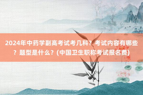 2024年中药学副高考试考几科？考试内容有哪些？题型是什么？(中国卫生职称考试报名费)