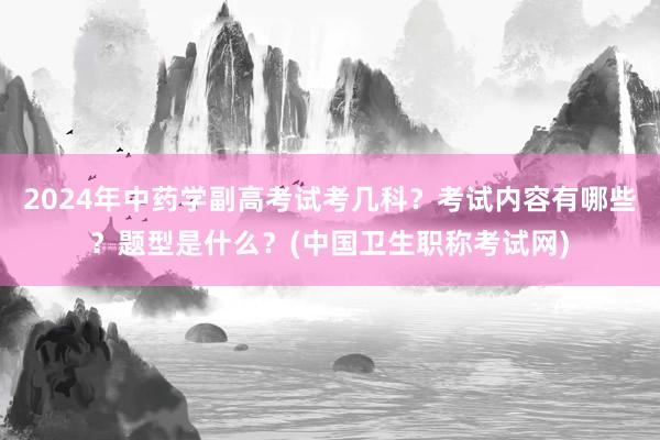 2024年中药学副高考试考几科？考试内容有哪些？题型是什么？(中国卫生职称考试网)