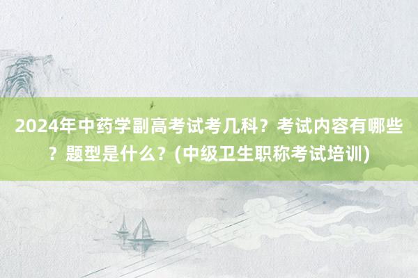 2024年中药学副高考试考几科？考试内容有哪些？题型是什么？(中级卫生职称考试培训)