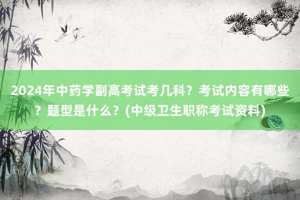 2024年中药学副高考试考几科？考试内容有哪些？题型是什么？(中级卫生职称考试资料)