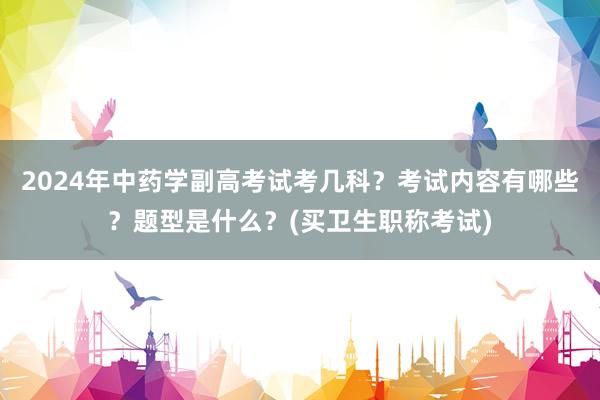 2024年中药学副高考试考几科？考试内容有哪些？题型是什么？(买卫生职称考试)