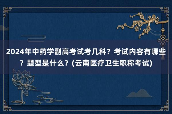 2024年中药学副高考试考几科？考试内容有哪些？题型是什么？(云南医疗卫生职称考试)