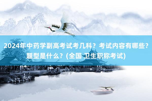 2024年中药学副高考试考几科？考试内容有哪些？题型是什么？(全国 卫生职称考试)