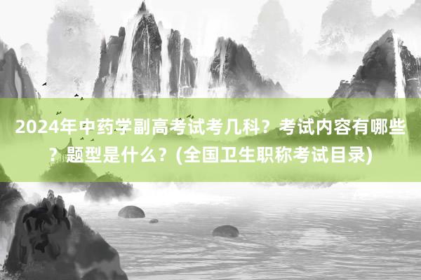 2024年中药学副高考试考几科？考试内容有哪些？题型是什么？(全国卫生职称考试目录)