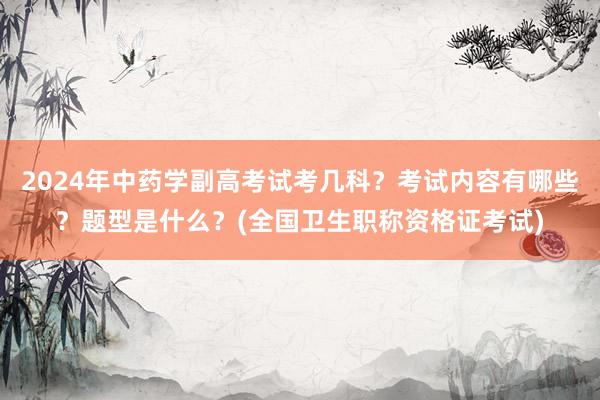 2024年中药学副高考试考几科？考试内容有哪些？题型是什么？(全国卫生职称资格证考试)