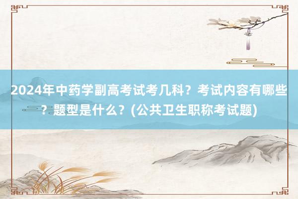 2024年中药学副高考试考几科？考试内容有哪些？题型是什么？(公共卫生职称考试题)