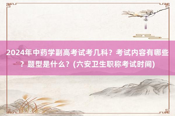 2024年中药学副高考试考几科？考试内容有哪些？题型是什么？(六安卫生职称考试时间)