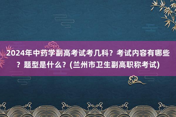 2024年中药学副高考试考几科？考试内容有哪些？题型是什么？(兰州市卫生副高职称考试)