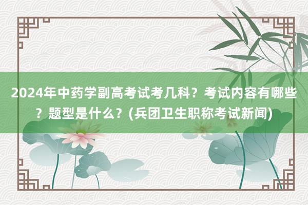 2024年中药学副高考试考几科？考试内容有哪些？题型是什么？(兵团卫生职称考试新闻)