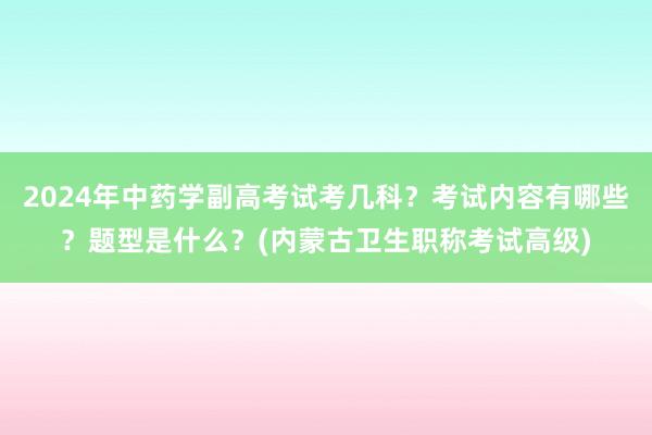 2024年中药学副高考试考几科？考试内容有哪些？题型是什么？(内蒙古卫生职称考试高级)
