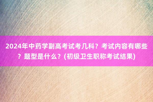 2024年中药学副高考试考几科？考试内容有哪些？题型是什么？(初级卫生职称考试结果)