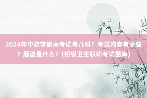 2024年中药学副高考试考几科？考试内容有哪些？题型是什么？(初级卫生职称考试题库)