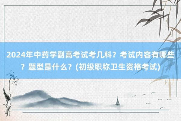 2024年中药学副高考试考几科？考试内容有哪些？题型是什么？(初级职称卫生资格考试)