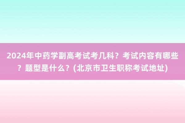 2024年中药学副高考试考几科？考试内容有哪些？题型是什么？(北京市卫生职称考试地址)