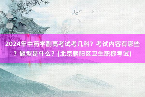 2024年中药学副高考试考几科？考试内容有哪些？题型是什么？(北京朝阳区卫生职称考试)