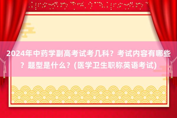 2024年中药学副高考试考几科？考试内容有哪些？题型是什么？(医学卫生职称英语考试)
