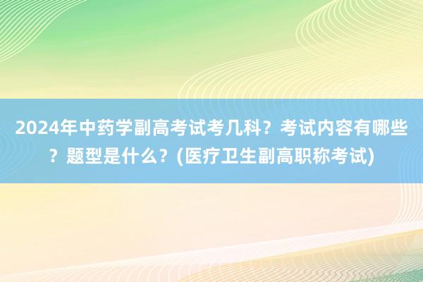 2024年中药学副高考试考几科？考试内容有哪些？题型是什么？(医疗卫生副高职称考试)