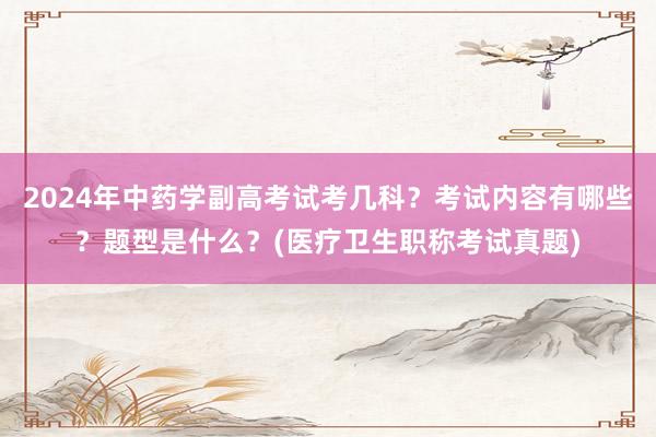 2024年中药学副高考试考几科？考试内容有哪些？题型是什么？(医疗卫生职称考试真题)