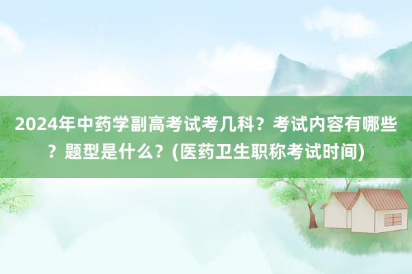 2024年中药学副高考试考几科？考试内容有哪些？题型是什么？(医药卫生职称考试时间)