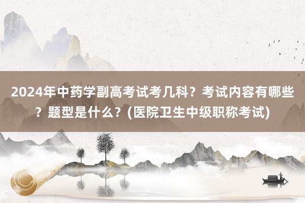 2024年中药学副高考试考几科？考试内容有哪些？题型是什么？(医院卫生中级职称考试)