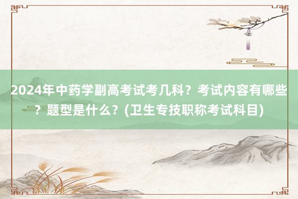 2024年中药学副高考试考几科？考试内容有哪些？题型是什么？(卫生专技职称考试科目)