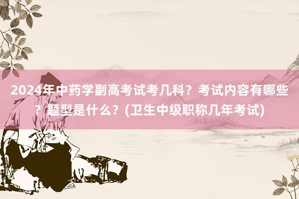 2024年中药学副高考试考几科？考试内容有哪些？题型是什么？(卫生中级职称几年考试)