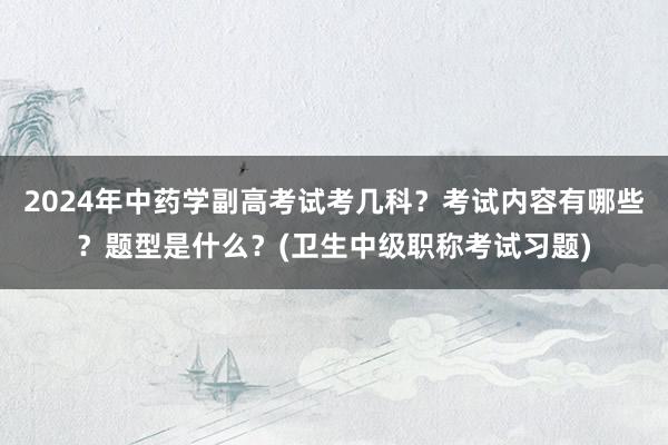 2024年中药学副高考试考几科？考试内容有哪些？题型是什么？(卫生中级职称考试习题)