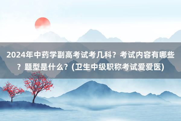 2024年中药学副高考试考几科？考试内容有哪些？题型是什么？(卫生中级职称考试爱爱医)