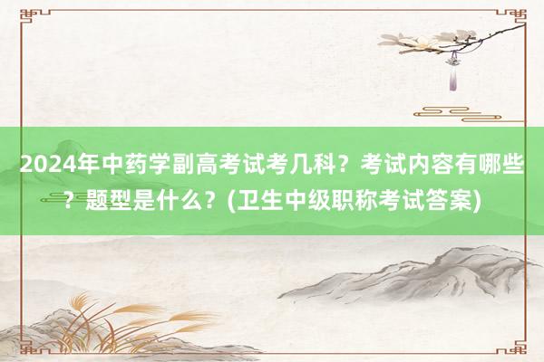 2024年中药学副高考试考几科？考试内容有哪些？题型是什么？(卫生中级职称考试答案)