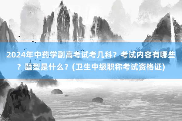 2024年中药学副高考试考几科？考试内容有哪些？题型是什么？(卫生中级职称考试资格证)