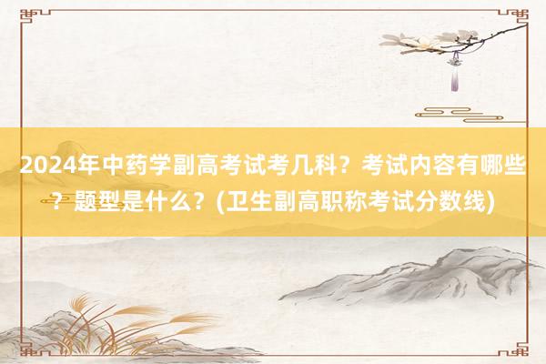 2024年中药学副高考试考几科？考试内容有哪些？题型是什么？(卫生副高职称考试分数线)